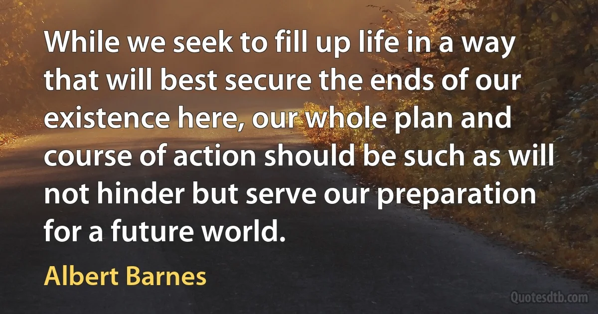 While we seek to fill up life in a way that will best secure the ends of our existence here, our whole plan and course of action should be such as will not hinder but serve our preparation for a future world. (Albert Barnes)