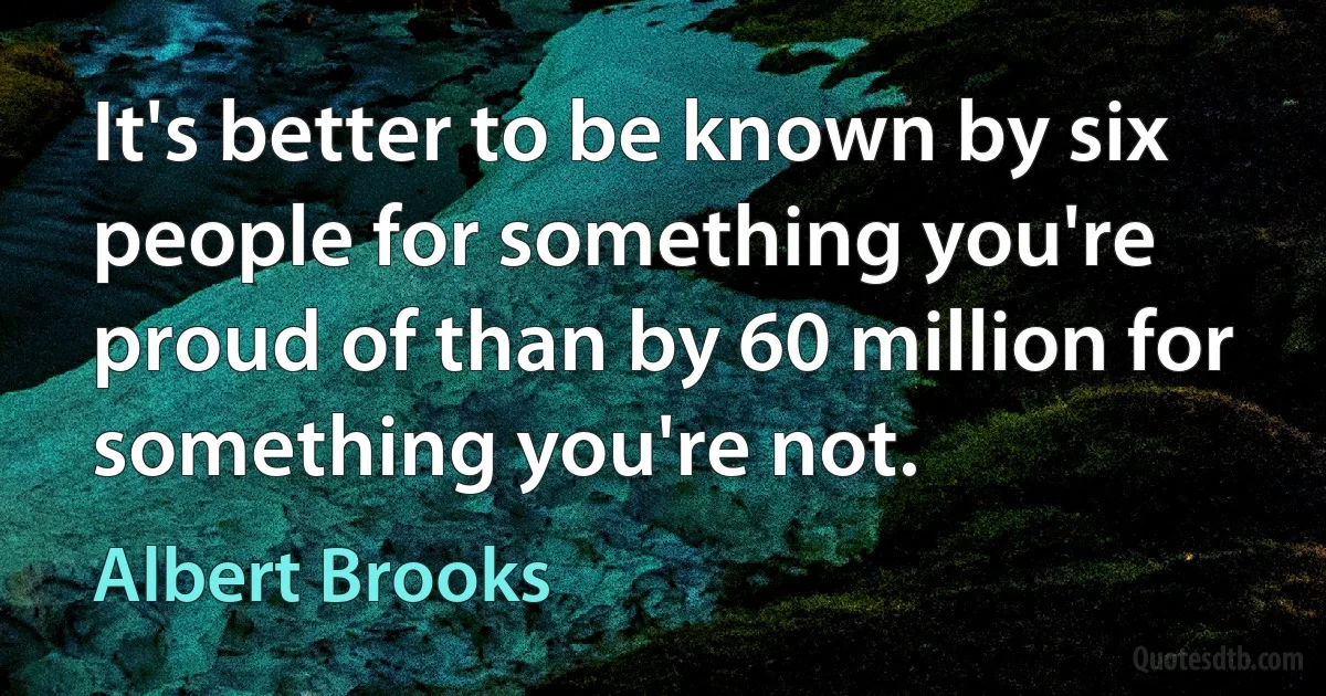 It's better to be known by six people for something you're proud of than by 60 million for something you're not. (Albert Brooks)