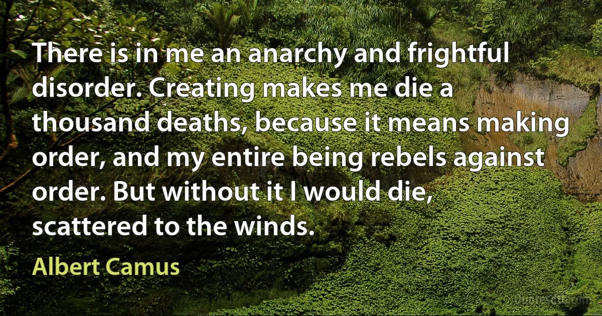 There is in me an anarchy and frightful disorder. Creating makes me die a thousand deaths, because it means making order, and my entire being rebels against order. But without it I would die, scattered to the winds. (Albert Camus)