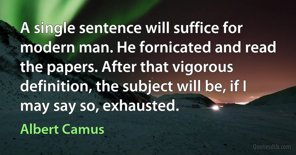 A single sentence will suffice for modern man. He fornicated and read the papers. After that vigorous definition, the subject will be, if I may say so, exhausted. (Albert Camus)