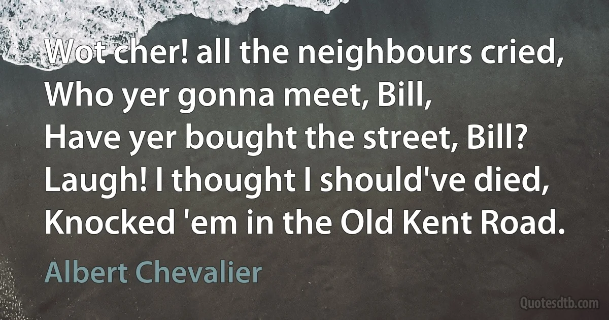 Wot cher! all the neighbours cried,
Who yer gonna meet, Bill,
Have yer bought the street, Bill?
Laugh! I thought I should've died,
Knocked 'em in the Old Kent Road. (Albert Chevalier)