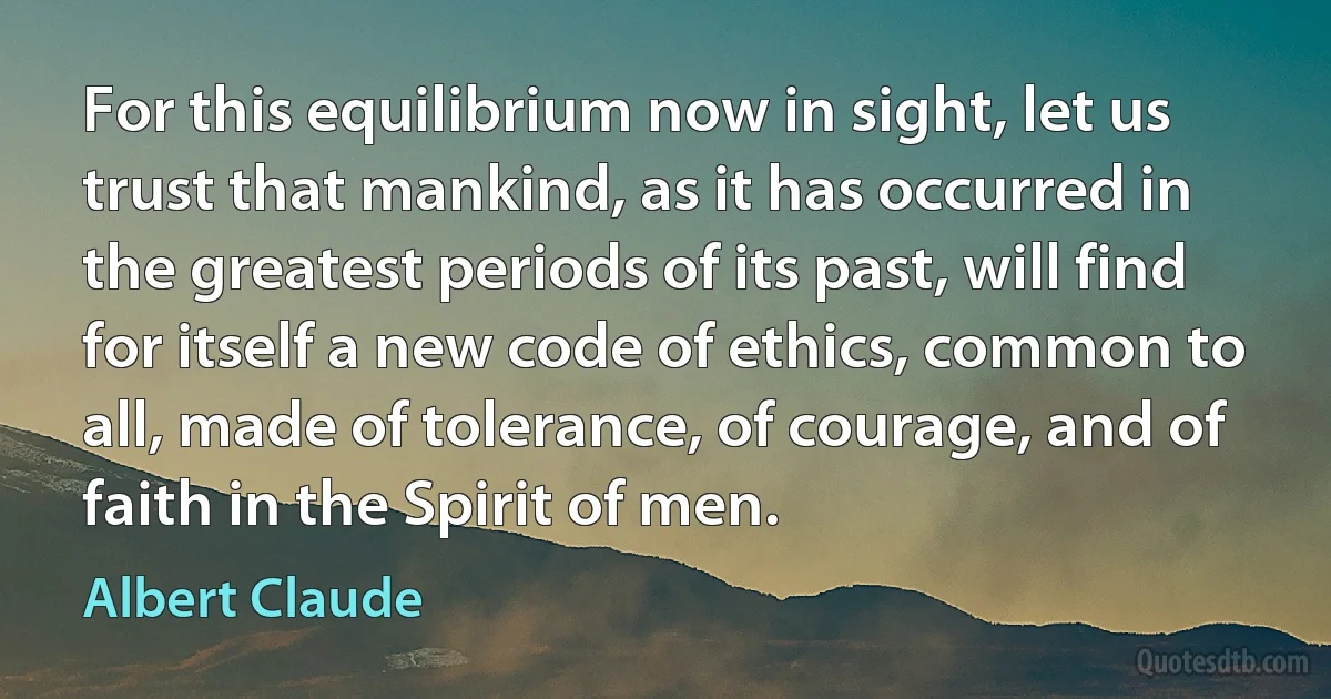 For this equilibrium now in sight, let us trust that mankind, as it has occurred in the greatest periods of its past, will find for itself a new code of ethics, common to all, made of tolerance, of courage, and of faith in the Spirit of men. (Albert Claude)