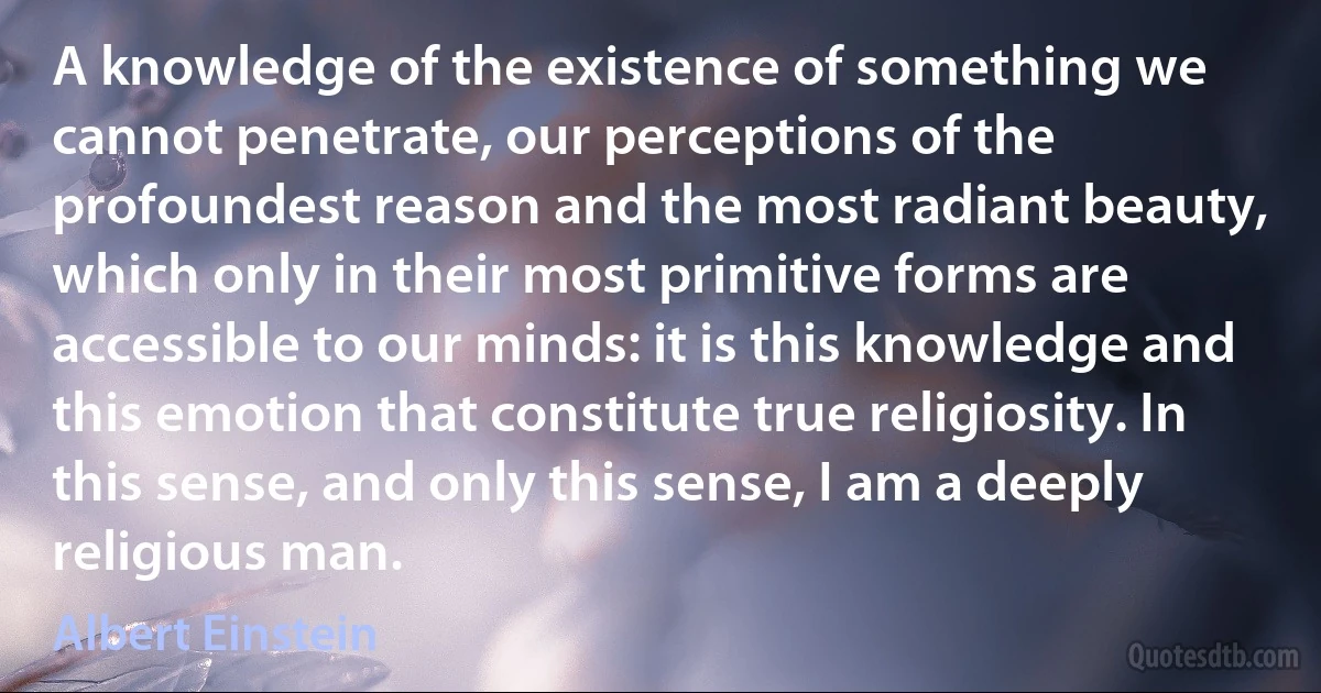 A knowledge of the existence of something we cannot penetrate, our perceptions of the profoundest reason and the most radiant beauty, which only in their most primitive forms are accessible to our minds: it is this knowledge and this emotion that constitute true religiosity. In this sense, and only this sense, I am a deeply religious man. (Albert Einstein)