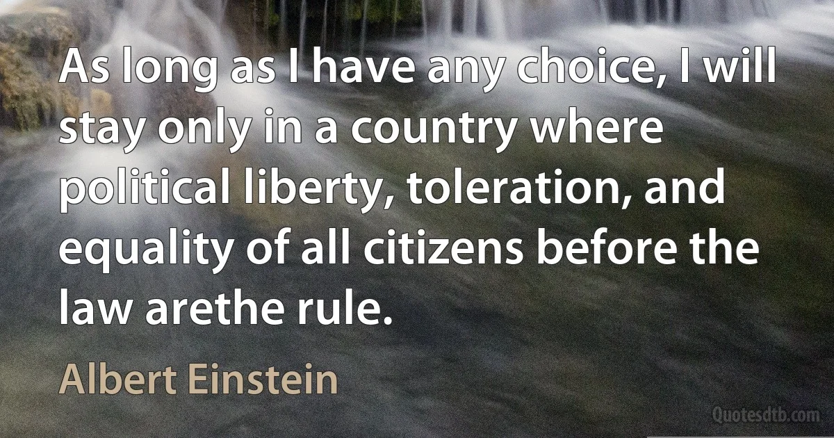 As long as I have any choice, I will stay only in a country where political liberty, toleration, and equality of all citizens before the law arethe rule. (Albert Einstein)