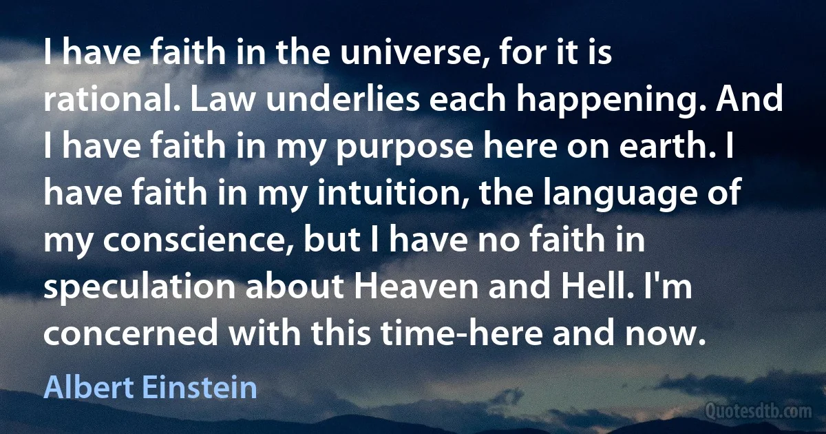 I have faith in the universe, for it is rational. Law underlies each happening. And I have faith in my purpose here on earth. I have faith in my intuition, the language of my conscience, but I have no faith in speculation about Heaven and Hell. I'm concerned with this time-here and now. (Albert Einstein)