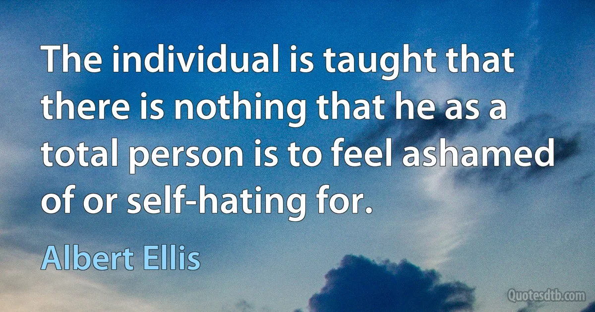 The individual is taught that there is nothing that he as a total person is to feel ashamed of or self-hating for. (Albert Ellis)