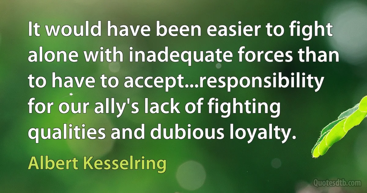 It would have been easier to fight alone with inadequate forces than to have to accept...responsibility for our ally's lack of fighting qualities and dubious loyalty. (Albert Kesselring)