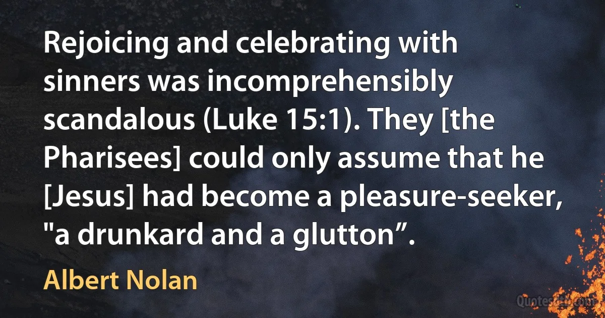 Rejoicing and celebrating with sinners was incomprehensibly scandalous (Luke 15:1). They [the Pharisees] could only assume that he [Jesus] had become a pleasure-seeker, "a drunkard and a glutton”. (Albert Nolan)