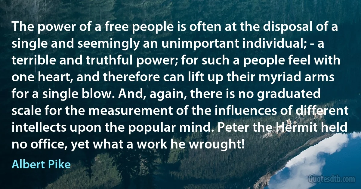 The power of a free people is often at the disposal of a single and seemingly an unimportant individual; - a terrible and truthful power; for such a people feel with one heart, and therefore can lift up their myriad arms for a single blow. And, again, there is no graduated scale for the measurement of the influences of different intellects upon the popular mind. Peter the Hermit held no office, yet what a work he wrought! (Albert Pike)