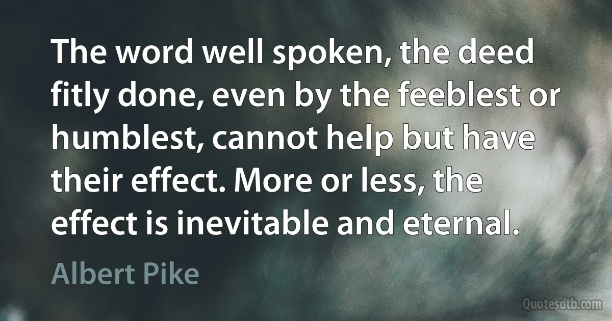 The word well spoken, the deed fitly done, even by the feeblest or humblest, cannot help but have their effect. More or less, the effect is inevitable and eternal. (Albert Pike)