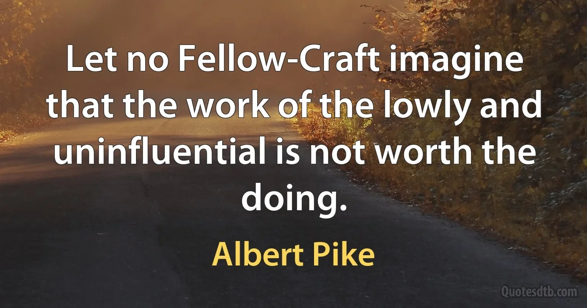 Let no Fellow-Craft imagine that the work of the lowly and uninfluential is not worth the doing. (Albert Pike)