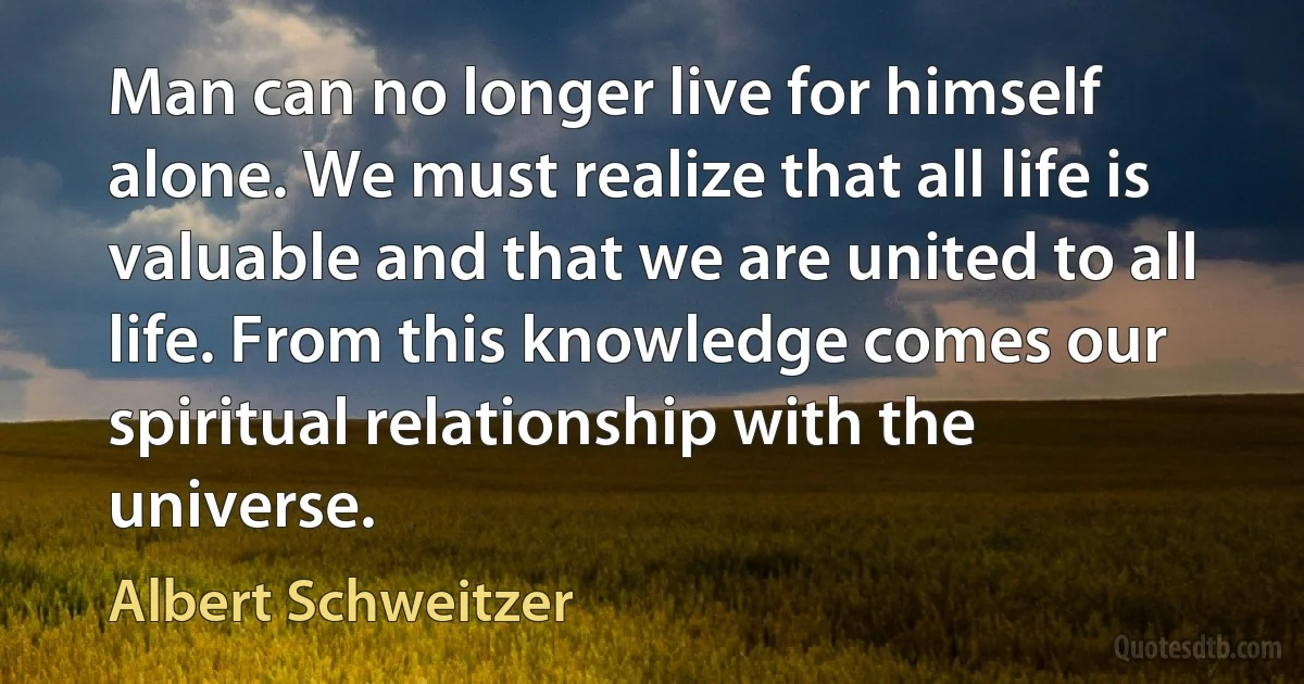 Man can no longer live for himself alone. We must realize that all life is valuable and that we are united to all life. From this knowledge comes our spiritual relationship with the universe. (Albert Schweitzer)