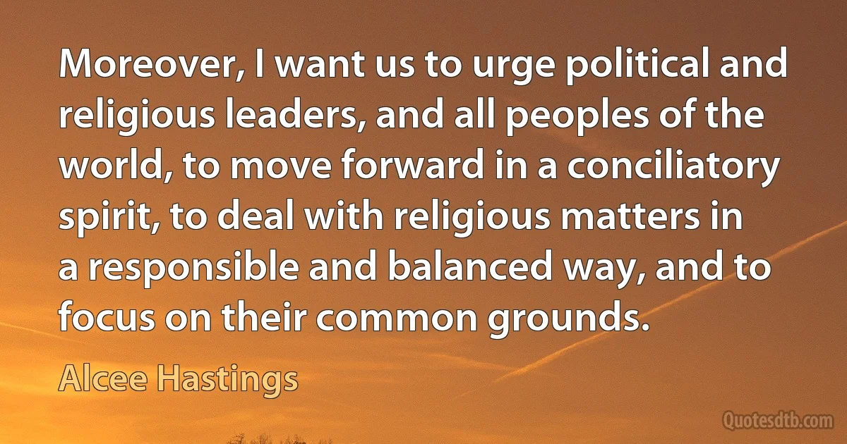 Moreover, I want us to urge political and religious leaders, and all peoples of the world, to move forward in a conciliatory spirit, to deal with religious matters in a responsible and balanced way, and to focus on their common grounds. (Alcee Hastings)