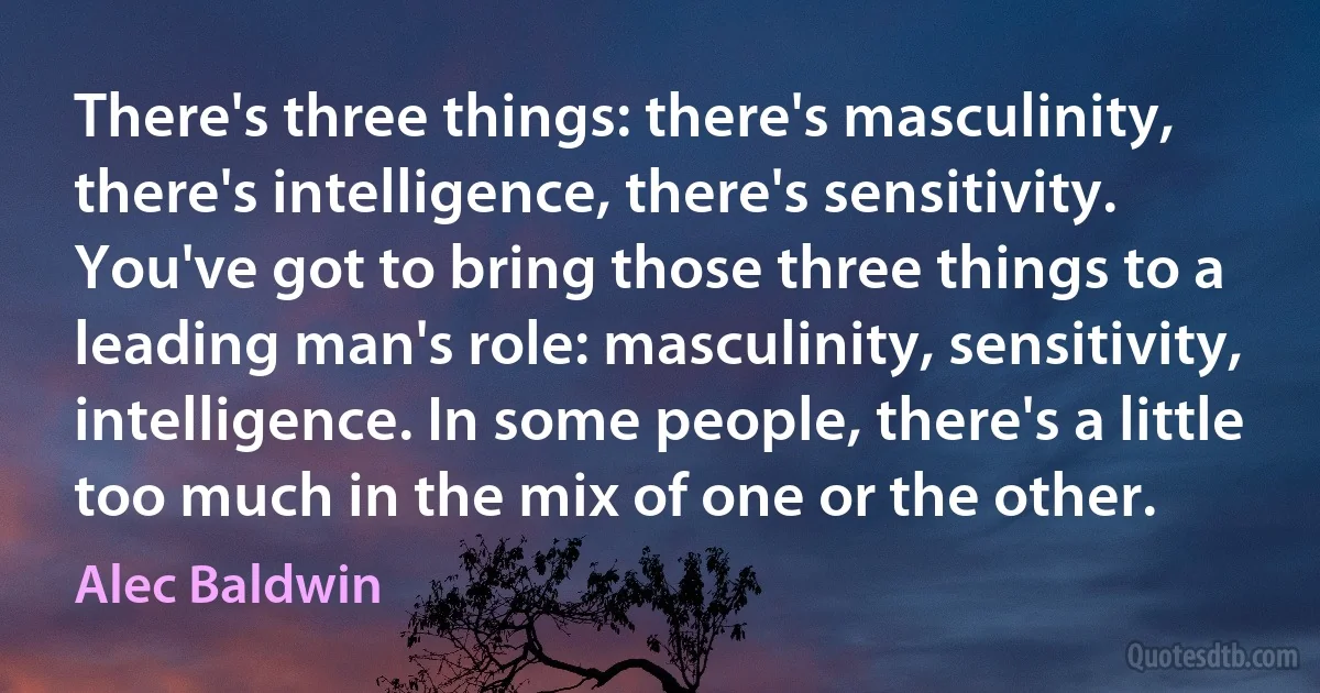 There's three things: there's masculinity, there's intelligence, there's sensitivity. You've got to bring those three things to a leading man's role: masculinity, sensitivity, intelligence. In some people, there's a little too much in the mix of one or the other. (Alec Baldwin)