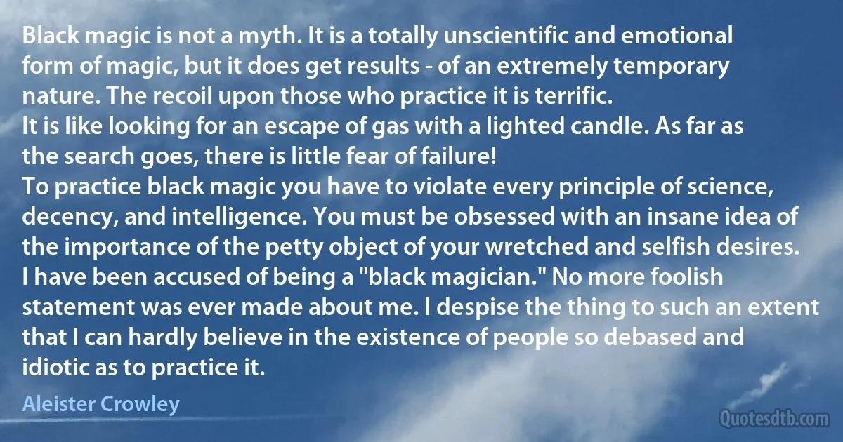 Black magic is not a myth. It is a totally unscientific and emotional form of magic, but it does get results - of an extremely temporary nature. The recoil upon those who practice it is terrific.
It is like looking for an escape of gas with a lighted candle. As far as the search goes, there is little fear of failure!
To practice black magic you have to violate every principle of science, decency, and intelligence. You must be obsessed with an insane idea of the importance of the petty object of your wretched and selfish desires.
I have been accused of being a "black magician." No more foolish statement was ever made about me. I despise the thing to such an extent that I can hardly believe in the existence of people so debased and idiotic as to practice it. (Aleister Crowley)