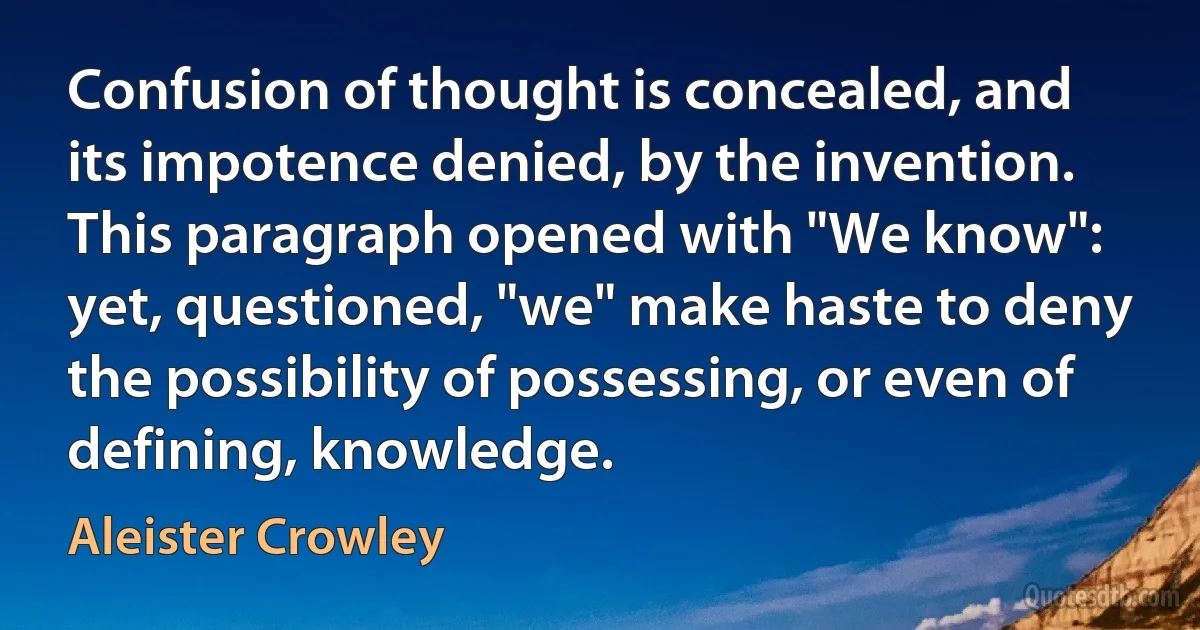 Confusion of thought is concealed, and its impotence denied, by the invention. This paragraph opened with "We know": yet, questioned, "we" make haste to deny the possibility of possessing, or even of defining, knowledge. (Aleister Crowley)