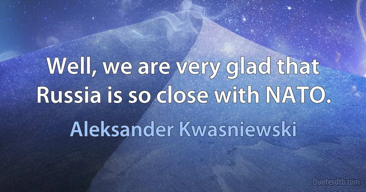 Well, we are very glad that Russia is so close with NATO. (Aleksander Kwasniewski)