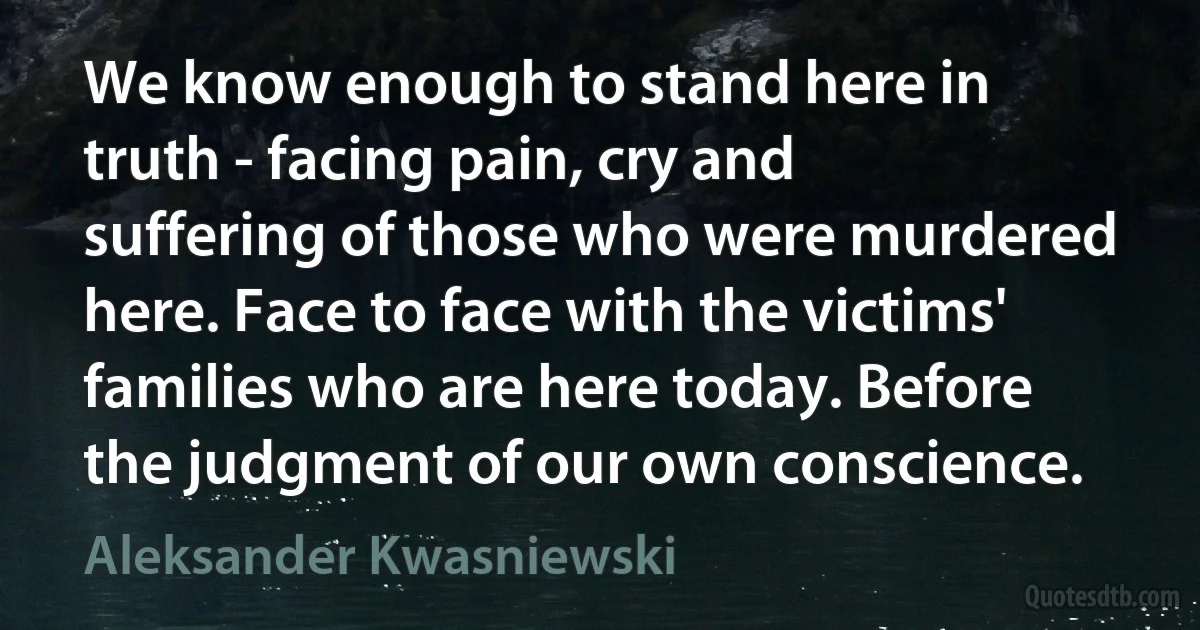 We know enough to stand here in truth - facing pain, cry and suffering of those who were murdered here. Face to face with the victims' families who are here today. Before the judgment of our own conscience. (Aleksander Kwasniewski)