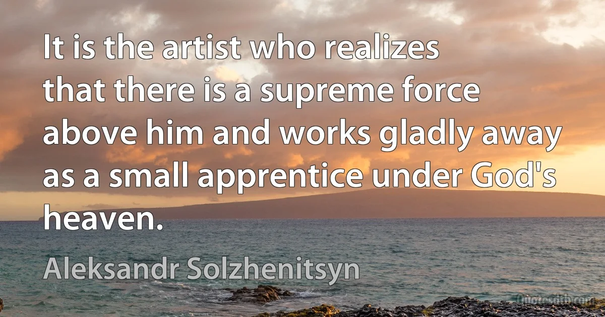 It is the artist who realizes that there is a supreme force above him and works gladly away as a small apprentice under God's heaven. (Aleksandr Solzhenitsyn)