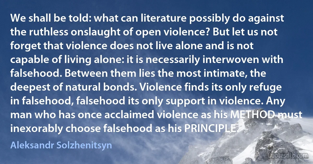 We shall be told: what can literature possibly do against the ruthless onslaught of open violence? But let us not forget that violence does not live alone and is not capable of living alone: it is necessarily interwoven with falsehood. Between them lies the most intimate, the deepest of natural bonds. Violence finds its only refuge in falsehood, falsehood its only support in violence. Any man who has once acclaimed violence as his METHOD must inexorably choose falsehood as his PRINCIPLE. (Aleksandr Solzhenitsyn)