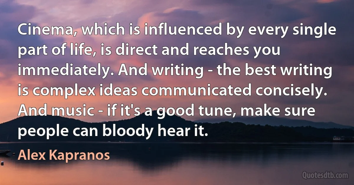 Cinema, which is influenced by every single part of life, is direct and reaches you immediately. And writing - the best writing is complex ideas communicated concisely. And music - if it's a good tune, make sure people can bloody hear it. (Alex Kapranos)