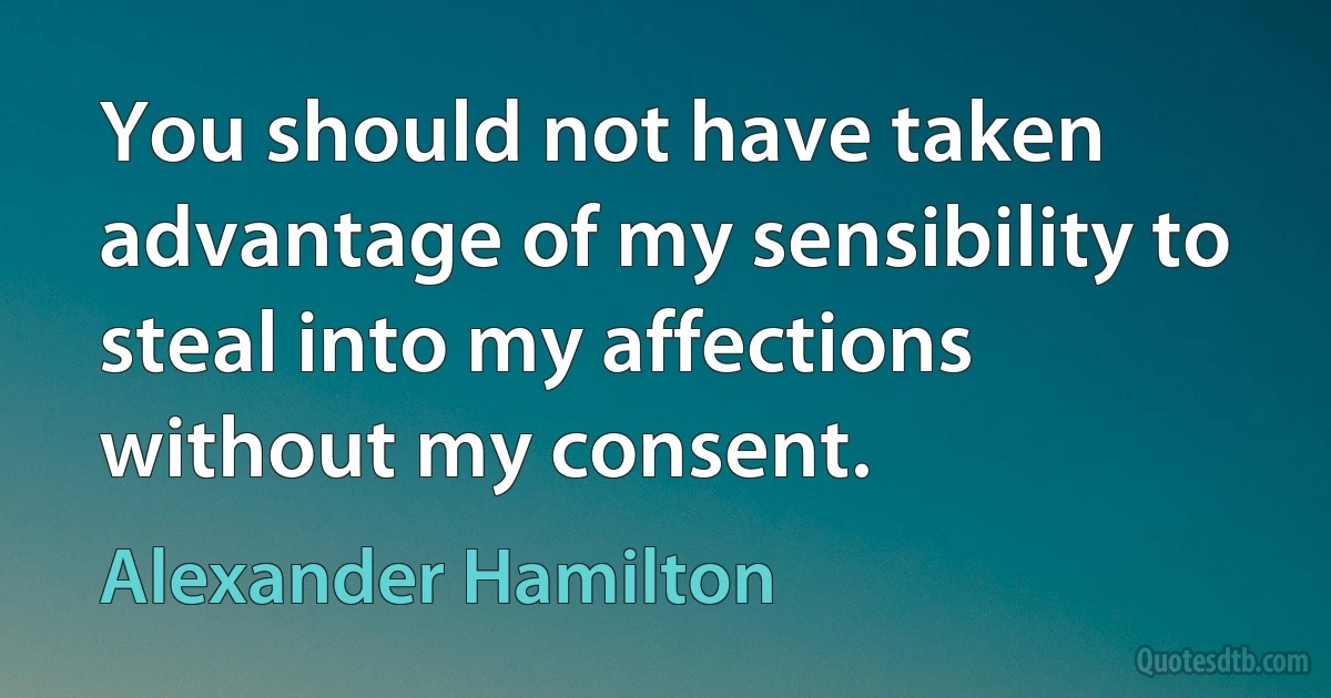 You should not have taken advantage of my sensibility to steal into my affections without my consent. (Alexander Hamilton)