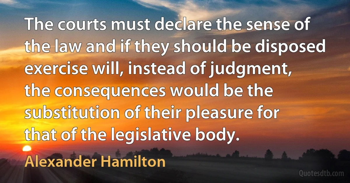 The courts must declare the sense of the law and if they should be disposed exercise will, instead of judgment, the consequences would be the substitution of their pleasure for that of the legislative body. (Alexander Hamilton)