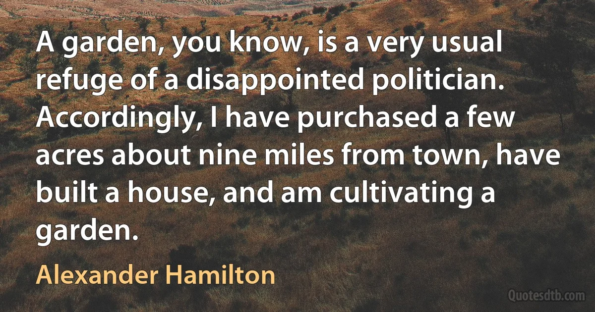 A garden, you know, is a very usual refuge of a disappointed politician. Accordingly, I have purchased a few acres about nine miles from town, have built a house, and am cultivating a garden. (Alexander Hamilton)