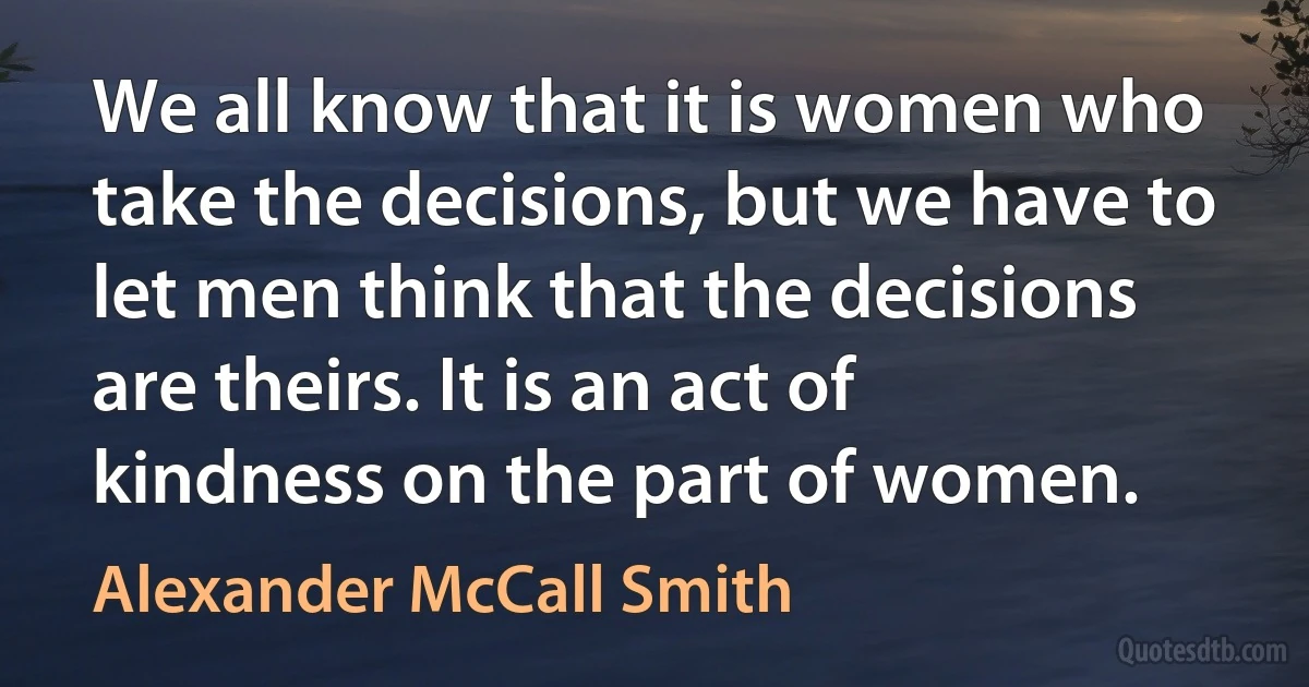 We all know that it is women who take the decisions, but we have to let men think that the decisions are theirs. It is an act of kindness on the part of women. (Alexander McCall Smith)