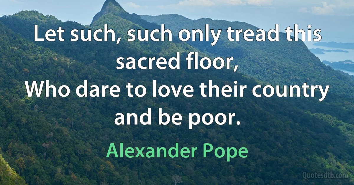 Let such, such only tread this sacred floor,
Who dare to love their country and be poor. (Alexander Pope)