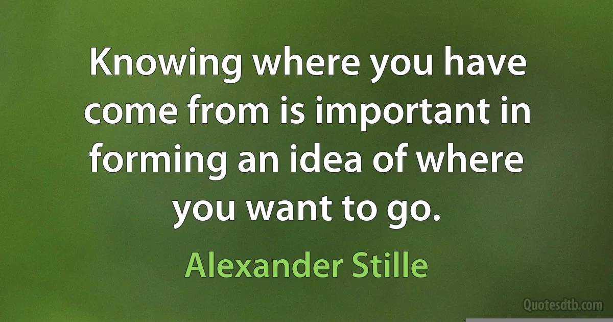 Knowing where you have come from is important in forming an idea of where you want to go. (Alexander Stille)