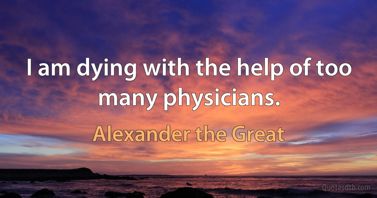 I am dying with the help of too many physicians. (Alexander the Great)