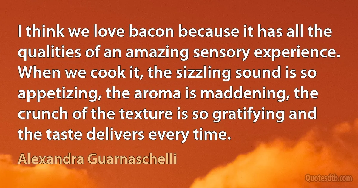 I think we love bacon because it has all the qualities of an amazing sensory experience. When we cook it, the sizzling sound is so appetizing, the aroma is maddening, the crunch of the texture is so gratifying and the taste delivers every time. (Alexandra Guarnaschelli)