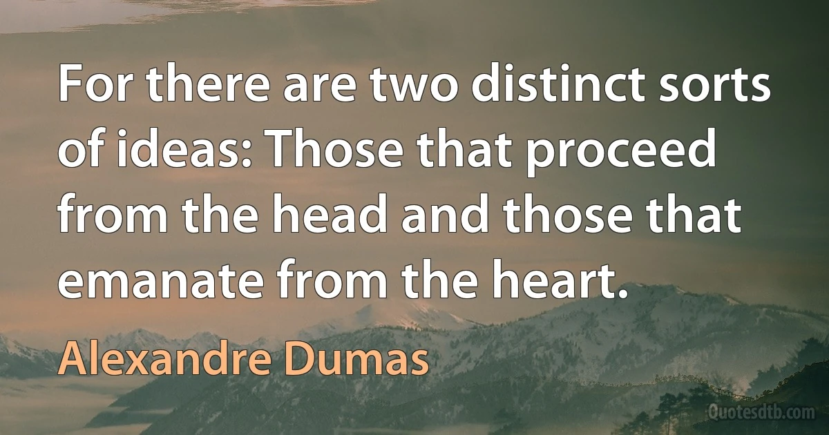 For there are two distinct sorts of ideas: Those that proceed from the head and those that emanate from the heart. (Alexandre Dumas)