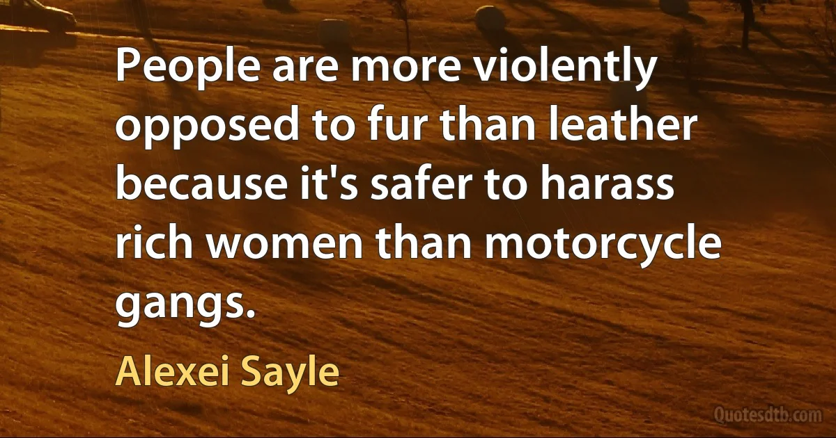 People are more violently opposed to fur than leather because it's safer to harass rich women than motorcycle gangs. (Alexei Sayle)