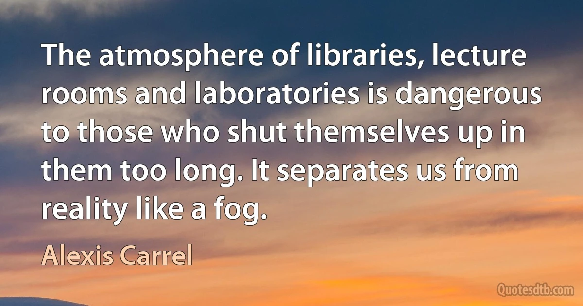 The atmosphere of libraries, lecture rooms and laboratories is dangerous to those who shut themselves up in them too long. It separates us from reality like a fog. (Alexis Carrel)