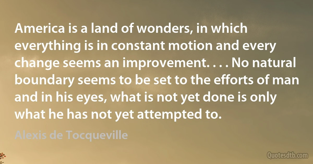 America is a land of wonders, in which everything is in constant motion and every change seems an improvement. . . . No natural boundary seems to be set to the efforts of man and in his eyes, what is not yet done is only what he has not yet attempted to. (Alexis de Tocqueville)