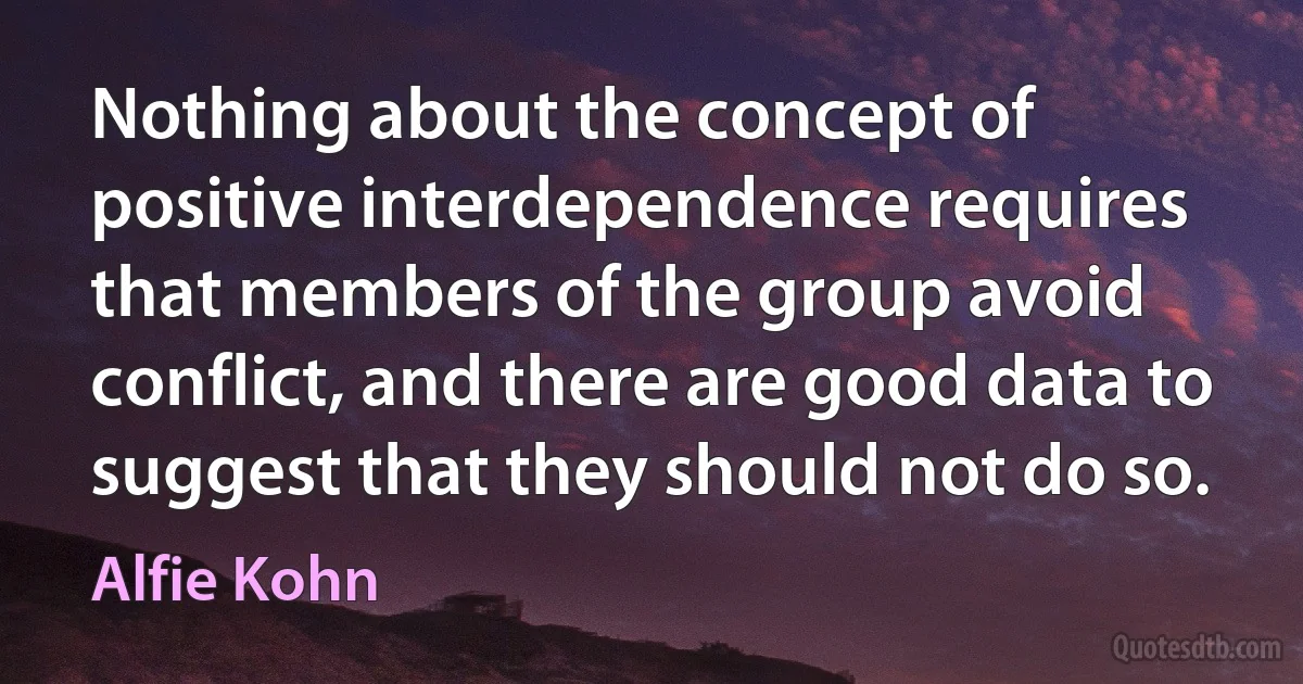 Nothing about the concept of positive interdependence requires that members of the group avoid conflict, and there are good data to suggest that they should not do so. (Alfie Kohn)