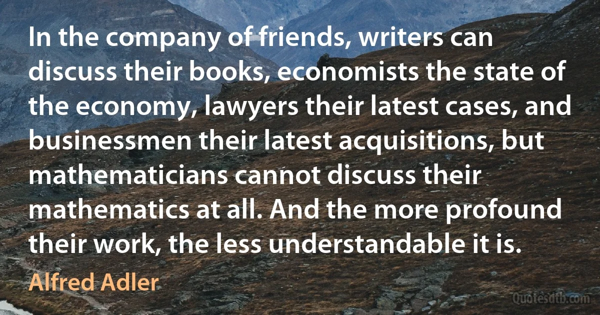 In the company of friends, writers can discuss their books, economists the state of the economy, lawyers their latest cases, and businessmen their latest acquisitions, but mathematicians cannot discuss their mathematics at all. And the more profound their work, the less understandable it is. (Alfred Adler)