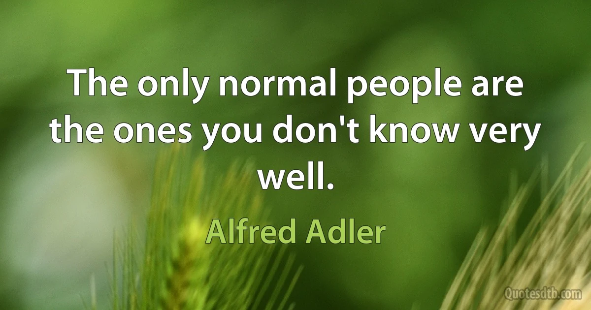 The only normal people are the ones you don't know very well. (Alfred Adler)