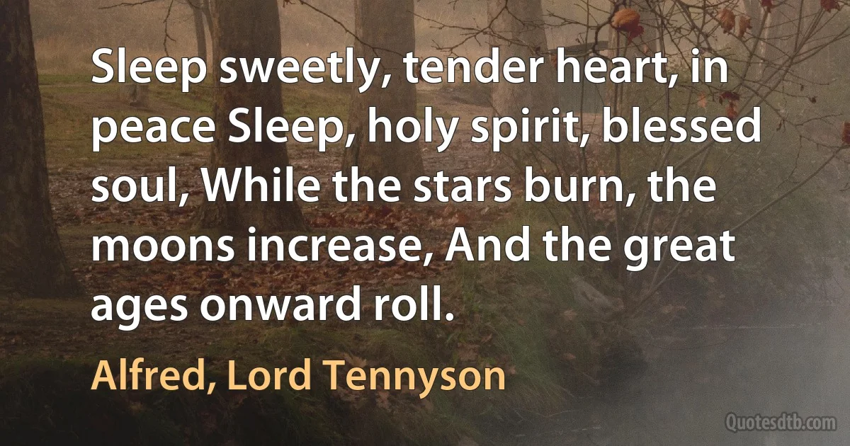 Sleep sweetly, tender heart, in peace Sleep, holy spirit, blessed soul, While the stars burn, the moons increase, And the great ages onward roll. (Alfred, Lord Tennyson)