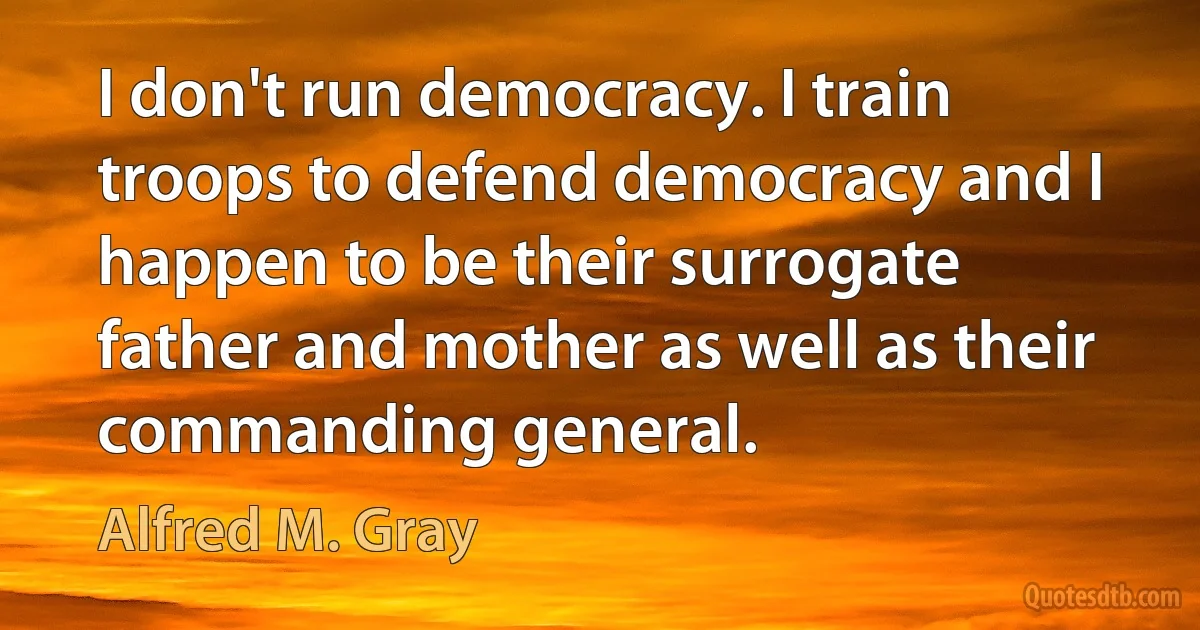 I don't run democracy. I train troops to defend democracy and I happen to be their surrogate father and mother as well as their commanding general. (Alfred M. Gray)