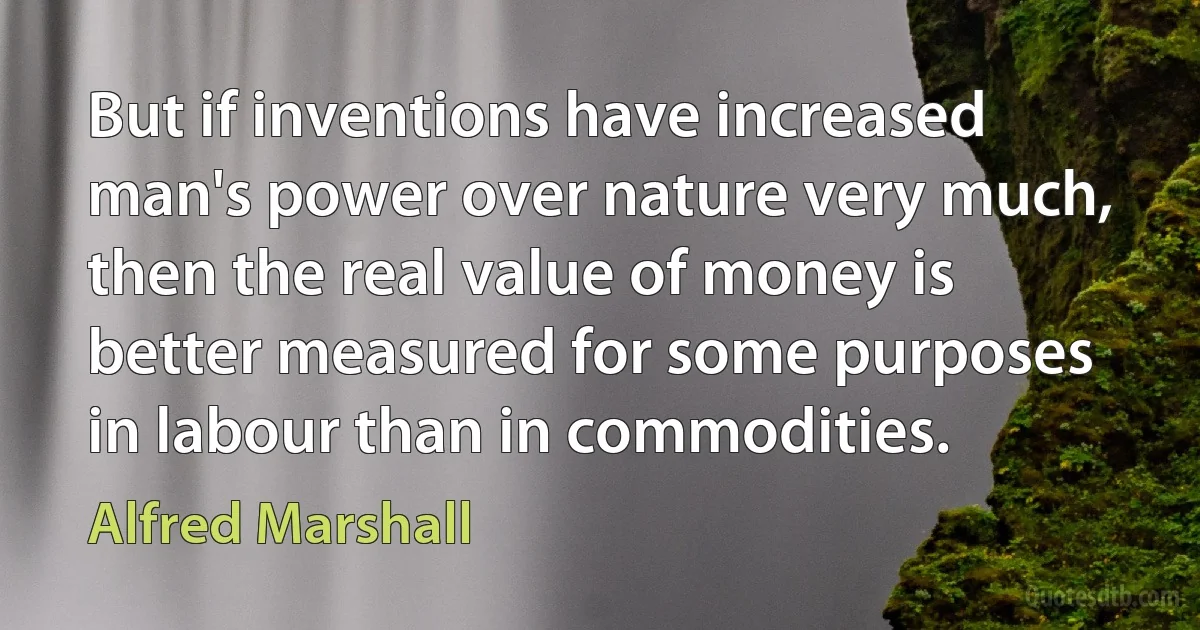 But if inventions have increased man's power over nature very much, then the real value of money is better measured for some purposes in labour than in commodities. (Alfred Marshall)