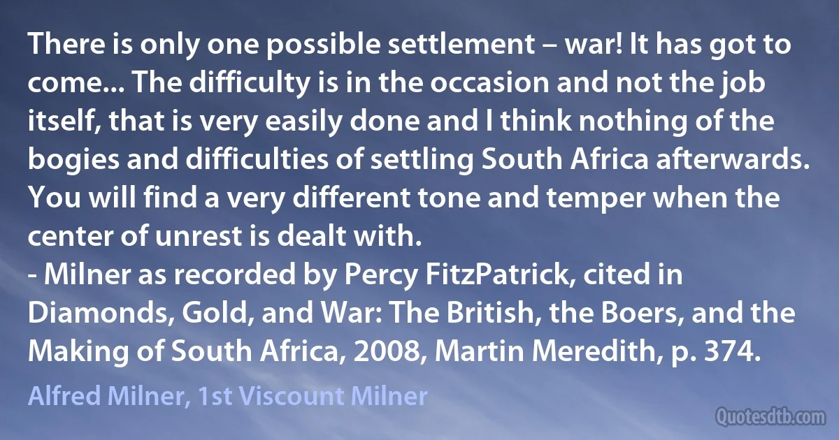 There is only one possible settlement – war! It has got to come... The difficulty is in the occasion and not the job itself, that is very easily done and I think nothing of the bogies and difficulties of settling South Africa afterwards. You will find a very different tone and temper when the center of unrest is dealt with.
- Milner as recorded by Percy FitzPatrick, cited in Diamonds, Gold, and War: The British, the Boers, and the Making of South Africa, 2008, Martin Meredith, p. 374. (Alfred Milner, 1st Viscount Milner)