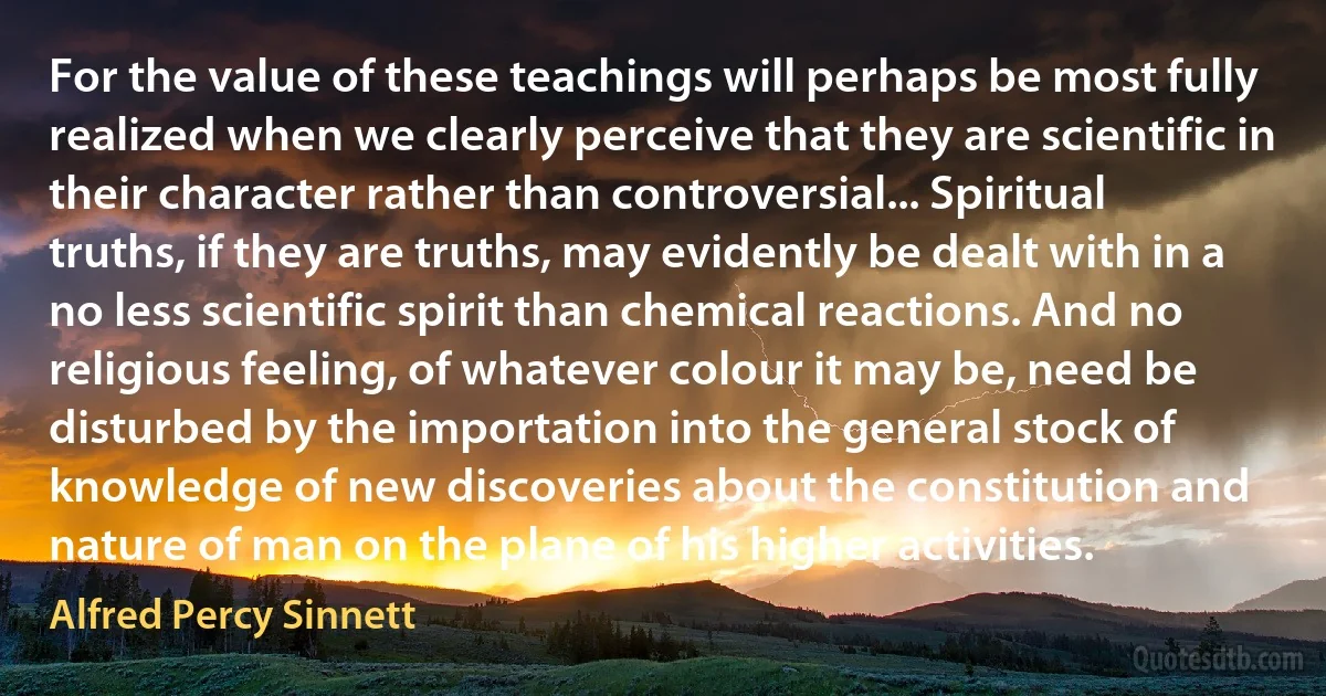 For the value of these teachings will perhaps be most fully realized when we clearly perceive that they are scientific in their character rather than controversial... Spiritual truths, if they are truths, may evidently be dealt with in a no less scientific spirit than chemical reactions. And no religious feeling, of whatever colour it may be, need be disturbed by the importation into the general stock of knowledge of new discoveries about the constitution and nature of man on the plane of his higher activities. (Alfred Percy Sinnett)