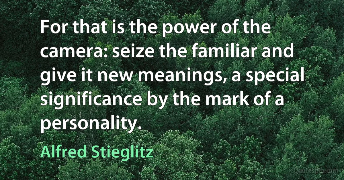 For that is the power of the camera: seize the familiar and give it new meanings, a special significance by the mark of a personality. (Alfred Stieglitz)