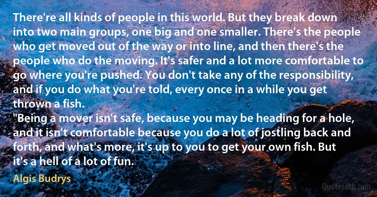 There're all kinds of people in this world. But they break down into two main groups, one big and one smaller. There's the people who get moved out of the way or into line, and then there's the people who do the moving. It's safer and a lot more comfortable to go where you're pushed. You don't take any of the responsibility, and if you do what you're told, every once in a while you get thrown a fish.
"Being a mover isn't safe, because you may be heading for a hole, and it isn't comfortable because you do a lot of jostling back and forth, and what's more, it's up to you to get your own fish. But it's a hell of a lot of fun. (Algis Budrys)