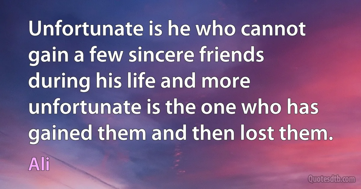 Unfortunate is he who cannot gain a few sincere friends during his life and more unfortunate is the one who has gained them and then lost them. (Ali)