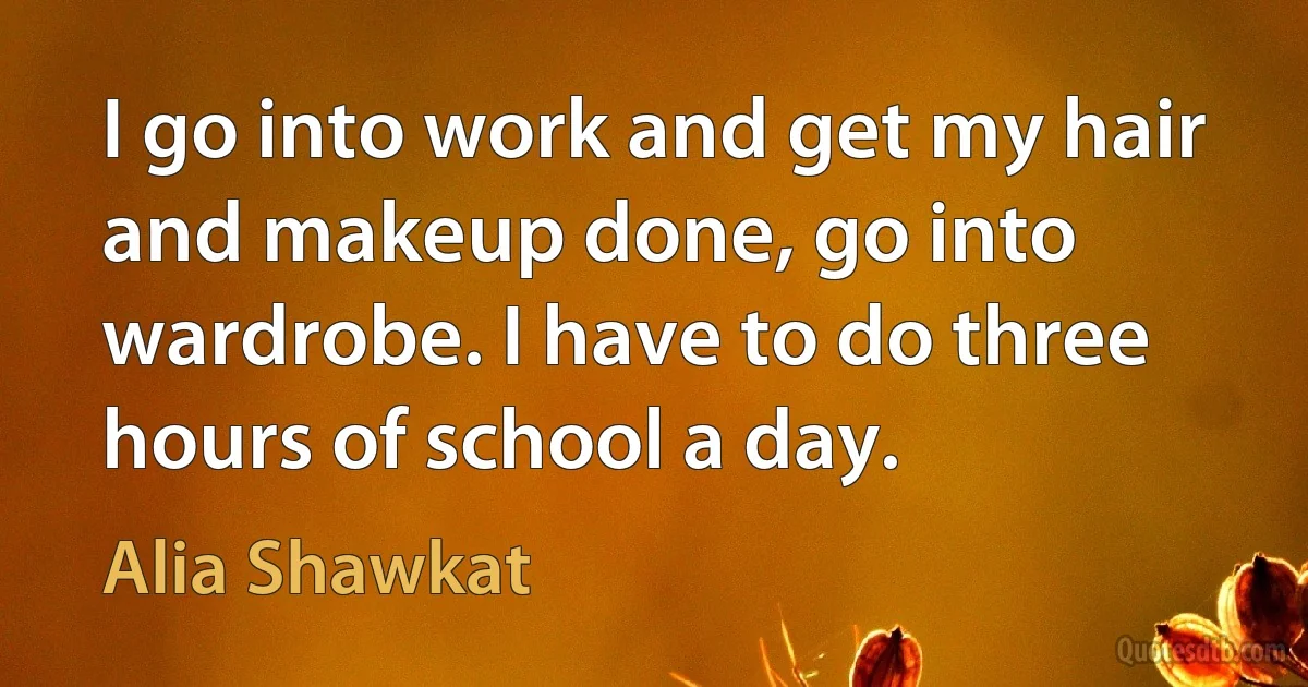 I go into work and get my hair and makeup done, go into wardrobe. I have to do three hours of school a day. (Alia Shawkat)