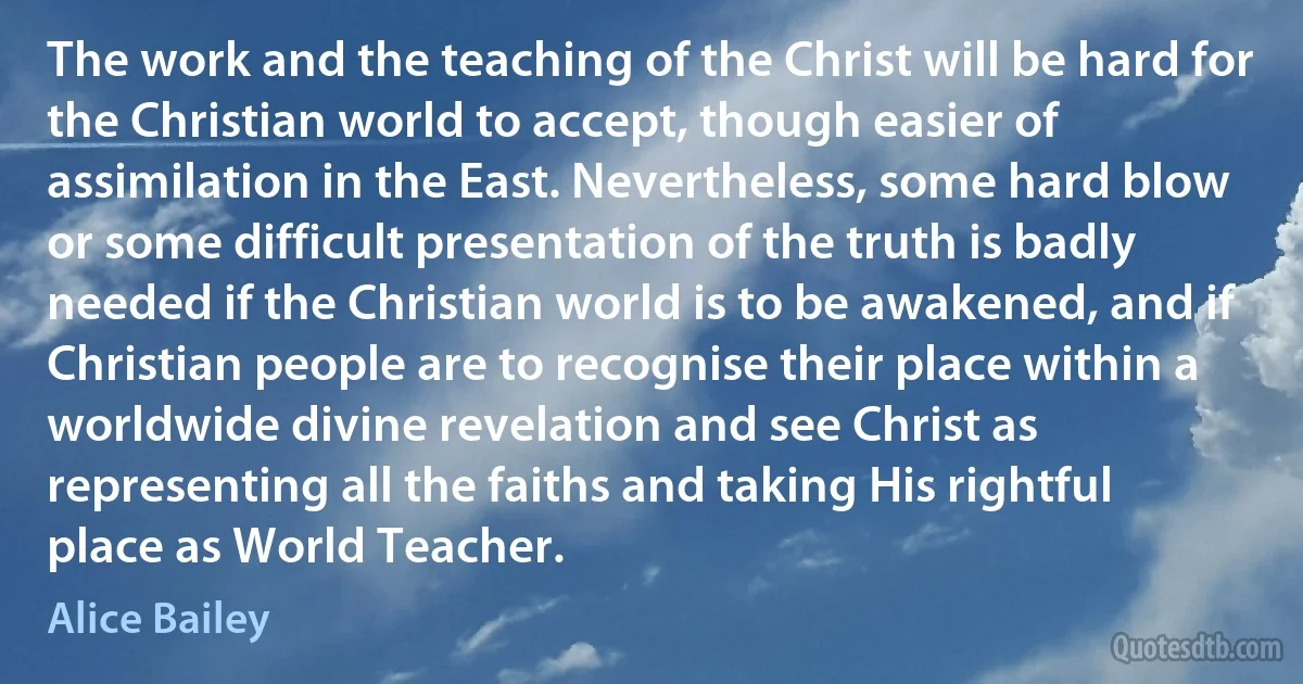 The work and the teaching of the Christ will be hard for the Christian world to accept, though easier of assimilation in the East. Nevertheless, some hard blow or some difficult presentation of the truth is badly needed if the Christian world is to be awakened, and if Christian people are to recognise their place within a worldwide divine revelation and see Christ as representing all the faiths and taking His rightful place as World Teacher. (Alice Bailey)